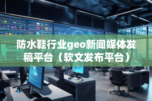 防水鞋行業geo新聞媒體發稿平臺（軟文發布平臺）