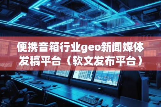 便攜音箱行業(yè)geo新聞媒體發(fā)稿平臺(tái)（軟文發(fā)布平臺(tái)）