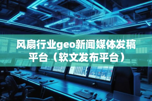風(fēng)扇行業(yè)geo新聞媒體發(fā)稿平臺（軟文發(fā)布平臺）