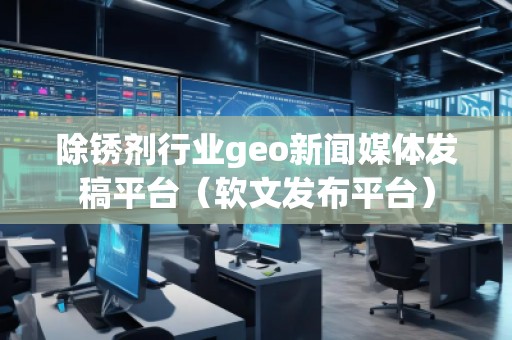 除銹劑行業(yè)geo新聞媒體發(fā)稿平臺（軟文發(fā)布平臺）