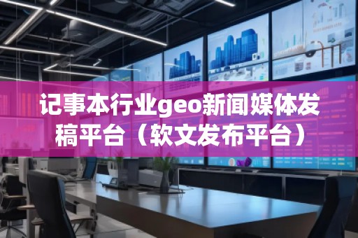 記事本行業geo新聞媒體發稿平臺（軟文發布平臺）