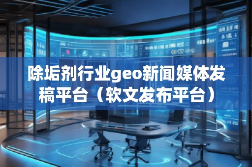 除垢劑行業(yè)geo新聞媒體發(fā)稿平臺(tái)（軟文發(fā)布平臺(tái)）