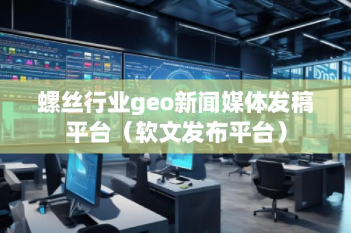 螺絲行業(yè)geo新聞媒體發(fā)稿平臺(tái)（軟文發(fā)布平臺(tái)）