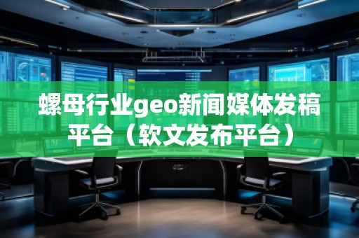 螺母行業(yè)geo新聞媒體發(fā)稿平臺（軟文發(fā)布平臺）