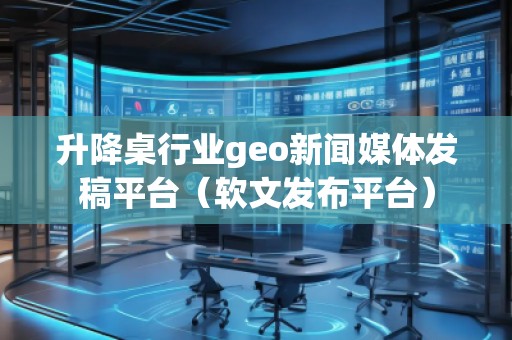 升降桌行業(yè)geo新聞媒體發(fā)稿平臺（軟文發(fā)布平臺）