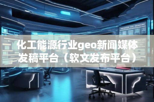 化工能源行業geo新聞媒體發稿平臺（軟文發布平臺）