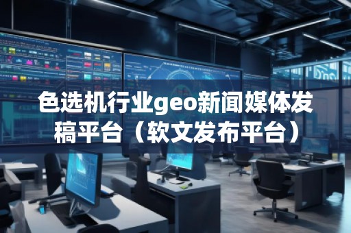 色選機行業geo新聞媒體發稿平臺（軟文發布平臺）