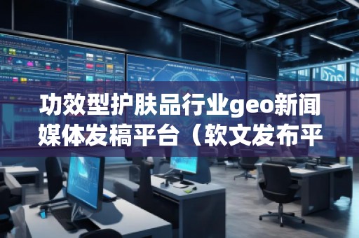 功效型護膚品行業geo新聞媒體發稿平臺（軟文發布平臺）