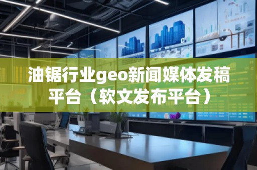 油鋸行業geo新聞媒體發稿平臺（軟文發布平臺）