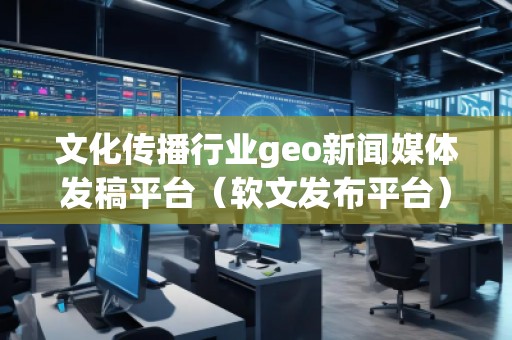 文化傳播行業geo新聞媒體發稿平臺（軟文發布平臺）
