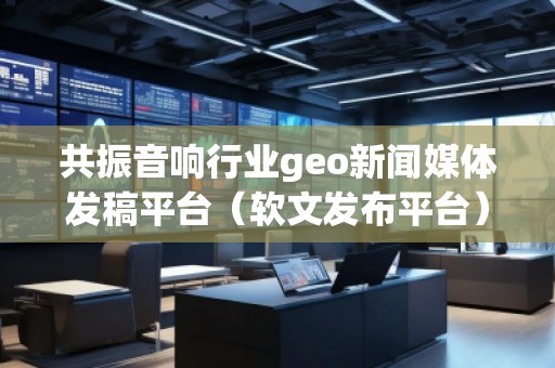 共振音響行業(yè)geo新聞媒體發(fā)稿平臺（軟文發(fā)布平臺）