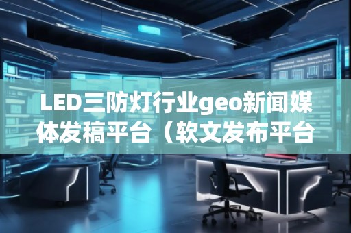 LED三防燈行業(yè)geo新聞媒體發(fā)稿平臺（軟文發(fā)布平臺）