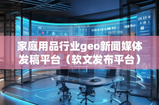 家庭用品行業(yè)geo新聞媒體發(fā)稿平臺(tái)（軟文發(fā)布平臺(tái)）