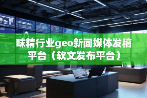 味精行業geo新聞媒體發稿平臺（軟文發布平臺）