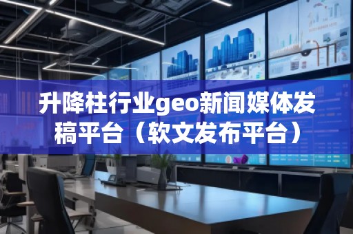 升降柱行業geo新聞媒體發稿平臺（軟文發布平臺）
