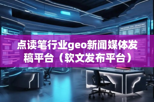 點讀筆行業geo新聞媒體發稿平臺（軟文發布平臺）