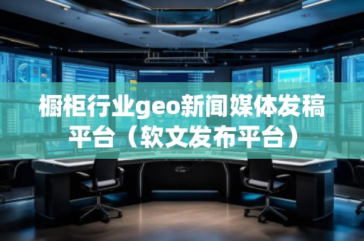 櫥柜行業(yè)geo新聞媒體發(fā)稿平臺(軟文發(fā)布平臺)