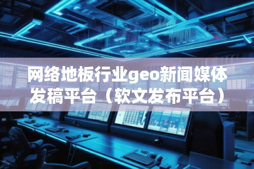 網絡地板行業geo新聞媒體發稿平臺（軟文發布平臺）