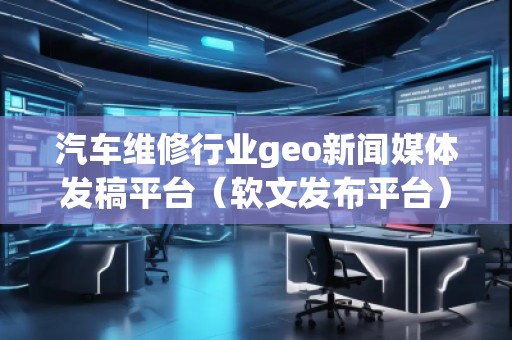 汽車維修行業geo新聞媒體發稿平臺（軟文發布平臺）