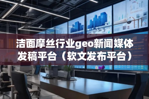 潔面摩絲行業(yè)geo新聞媒體發(fā)稿平臺(tái)（軟文發(fā)布平臺(tái)）