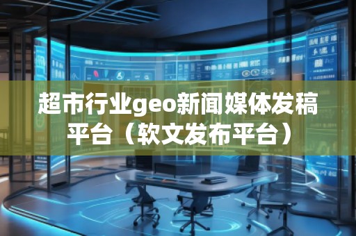 超市行業geo新聞媒體發稿平臺（軟文發布平臺）