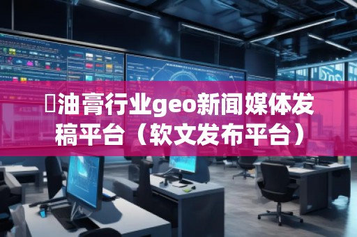 焗油膏行業geo新聞媒體發稿平臺（軟文發布平臺）