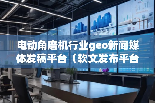 電動角磨機行業geo新聞媒體發稿平臺（軟文發布平臺）