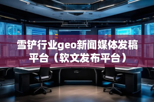 雪鏟行業(yè)geo新聞媒體發(fā)稿平臺(tái)（軟文發(fā)布平臺(tái)）