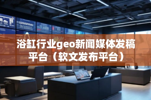 浴缸行業geo新聞媒體發稿平臺（軟文發布平臺）