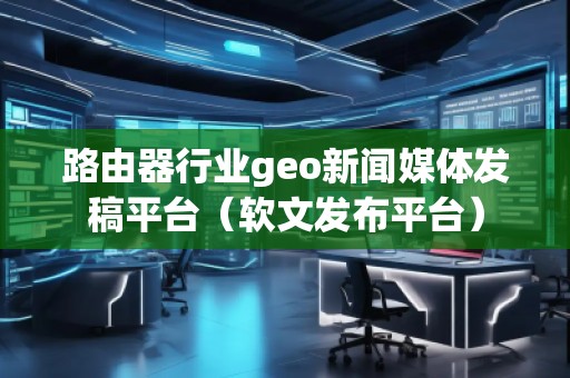 路由器行業geo新聞媒體發稿平臺（軟文發布平臺）