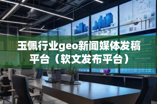 玉佩行業geo新聞媒體發稿平臺（軟文發布平臺）