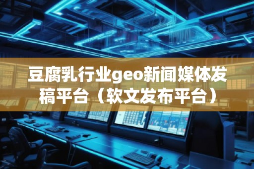 豆腐乳行業geo新聞媒體發稿平臺（軟文發布平臺）