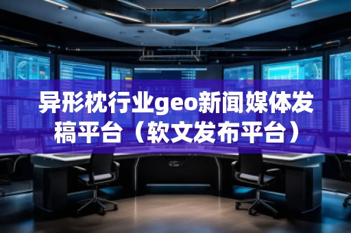 異形枕行業geo新聞媒體發稿平臺（軟文發布平臺）