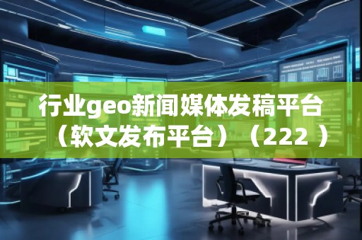 行業geo新聞媒體發稿平臺(軟文發布平臺)(222 )