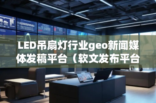 LED吊扇燈行業geo新聞媒體發稿平臺（軟文發布平臺）