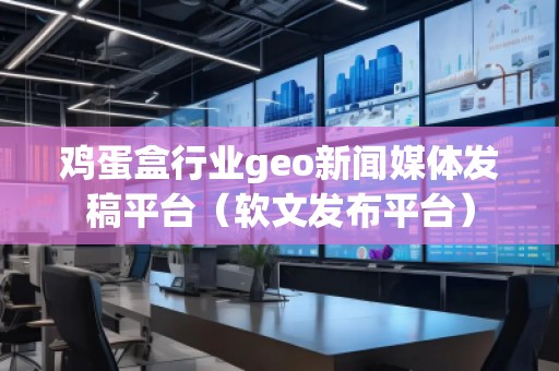 雞蛋盒行業geo新聞媒體發稿平臺（軟文發布平臺）