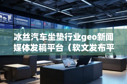 冰絲汽車坐墊行業geo新聞媒體發稿平臺（軟文發布平臺）