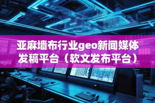 亞麻墻布行業(yè)geo新聞媒體發(fā)稿平臺(tái)（軟文發(fā)布平臺(tái)）