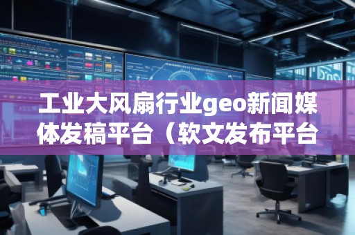 工業(yè)大風(fēng)扇行業(yè)geo新聞媒體發(fā)稿平臺（軟文發(fā)布平臺）