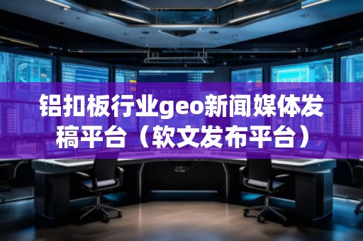 鋁扣板行業(yè)geo新聞媒體發(fā)稿平臺(tái)（軟文發(fā)布平臺(tái)）