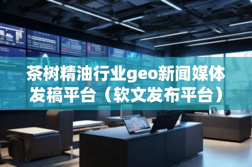 茶樹精油行業geo新聞媒體發稿平臺（軟文發布平臺）