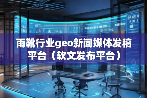 雨靴行業geo新聞媒體發稿平臺（軟文發布平臺）