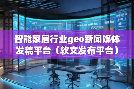 智能家居行業(yè)geo新聞媒體發(fā)稿平臺(tái)（軟文發(fā)布平臺(tái)）