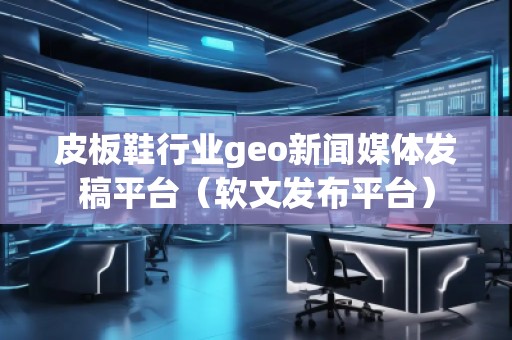 皮板鞋行業geo新聞媒體發稿平臺（軟文發布平臺）