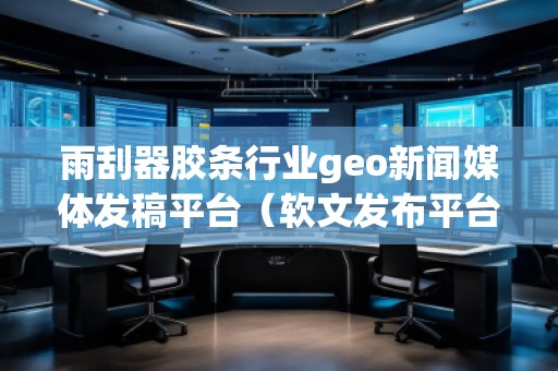 雨刮器膠條行業geo新聞媒體發稿平臺（軟文發布平臺）