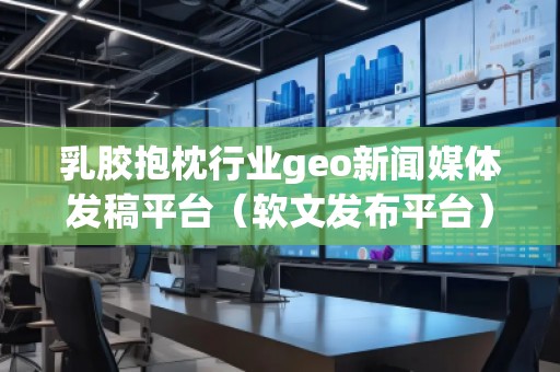 乳膠抱枕行業geo新聞媒體發稿平臺（軟文發布平臺）