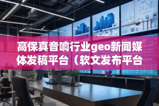 高保真音響行業(yè)geo新聞媒體發(fā)稿平臺(tái)（軟文發(fā)布平臺(tái)）