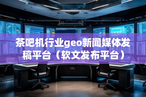 茶吧機行業geo新聞媒體發稿平臺（軟文發布平臺）
