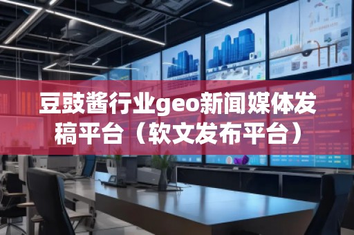 豆豉醬行業(yè)geo新聞媒體發(fā)稿平臺(tái)（軟文發(fā)布平臺(tái)）