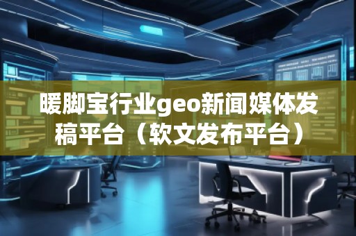 暖腳寶行業(yè)geo新聞媒體發(fā)稿平臺(tái)（軟文發(fā)布平臺(tái)）